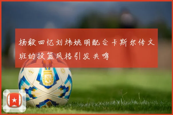 杨毅回忆刘炜姚明配合卡斯尔传文班的投篮风格引发共鸣