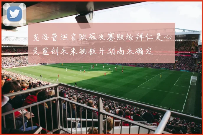 克洛普坦言欧冠决赛败给拜仁是心灵重创未来执教计划尚未确定
