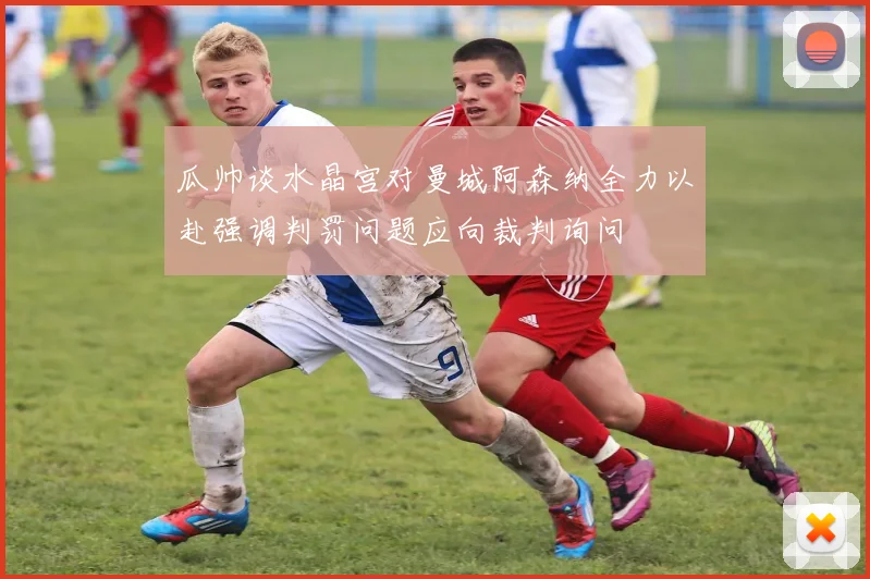 瓜帅谈水晶宫对曼城阿森纳全力以赴强调判罚问题应向裁判询问