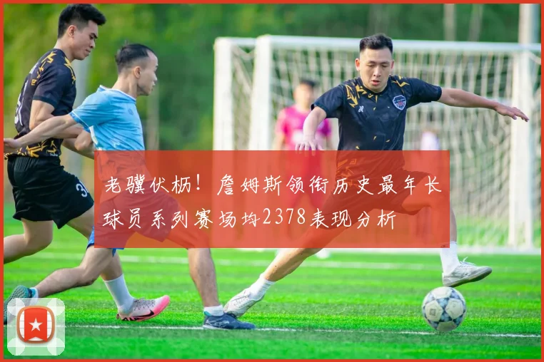 老骥伏枥！詹姆斯领衔历史最年长球员系列赛场均2378表现分析