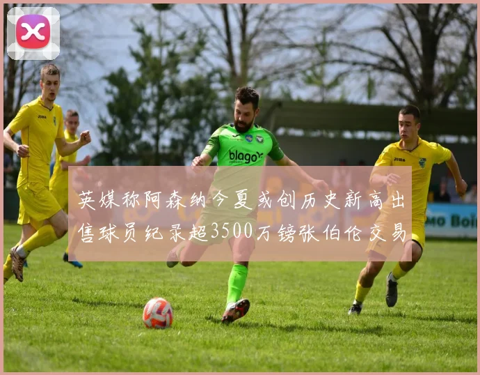英媒称阿森纳今夏或创历史新高出售球员纪录超3500万镑张伯伦交易