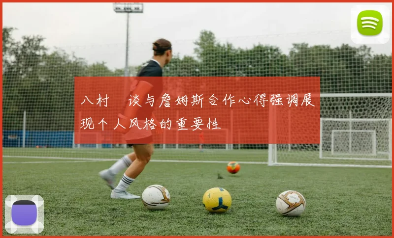 八村塁谈与詹姆斯合作心得强调展现个人风格的重要性