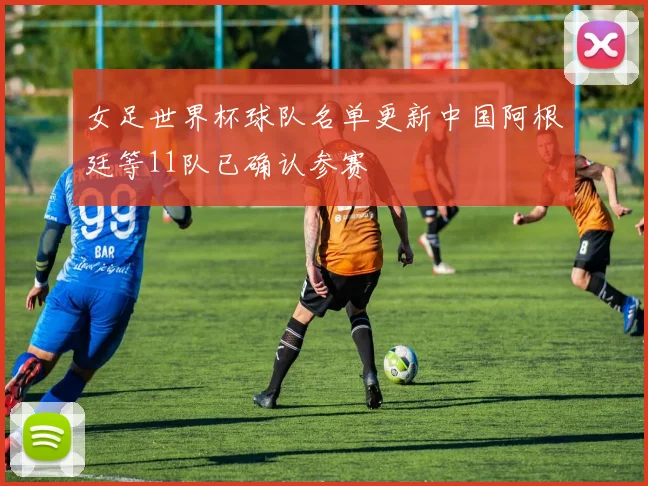 女足世界杯球队名单更新中国阿根廷等11队已确认参赛