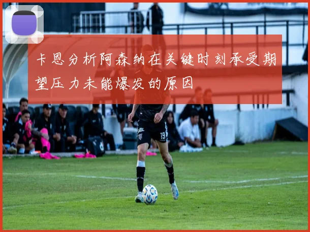 卡恩分析阿森纳在关键时刻承受期望压力未能爆发的原因