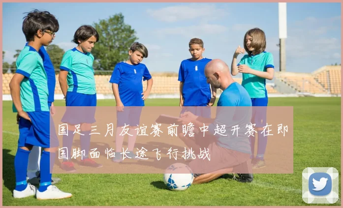 国足三月友谊赛前瞻中超开赛在即国脚面临长途飞行挑战