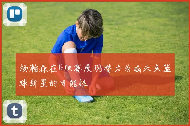 杨瀚森在G联赛展现潜力或成未来篮球新星的可能性