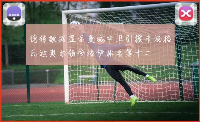 德转数据显示曼城中卫引援市场格瓦迪奥尔领衔格伊排名第十二