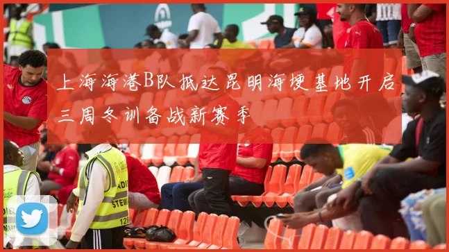 上海海港B队抵达昆明海埂基地开启三周冬训备战新赛季