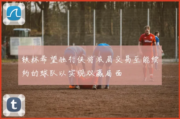 铁林希望独行侠将浓眉交易至能续约的球队以实现双赢局面
