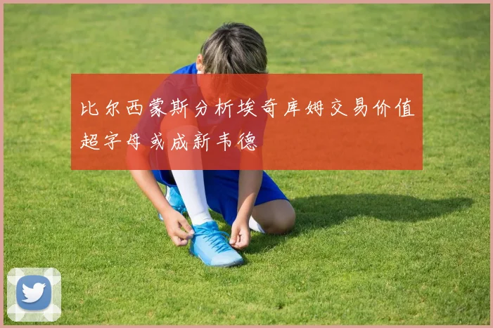 比尔西蒙斯分析埃奇库姆交易价值超字母或成新韦德
