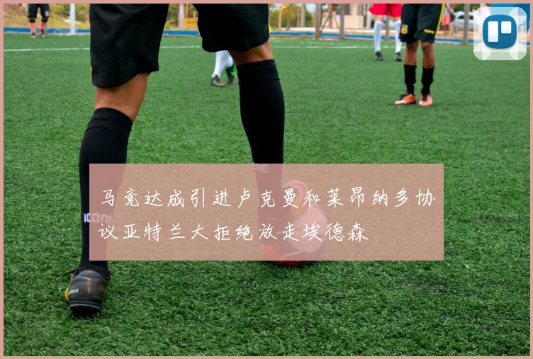 马竞达成引进卢克曼和莱昂纳多协议亚特兰大拒绝放走埃德森