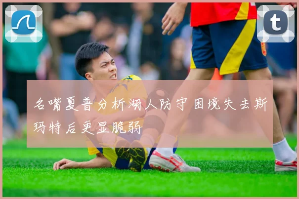 名嘴夏普分析湖人防守困境失去斯玛特后更显脆弱
