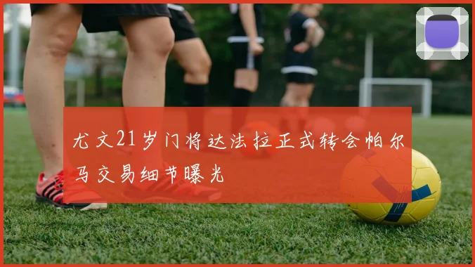 尤文21岁门将达法拉正式转会帕尔马交易细节曝光