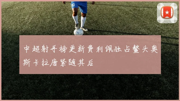 中超射手榜更新费利佩独占鳌头奥斯卡拉唐紧随其后