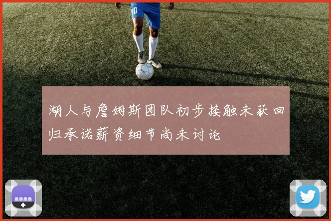 湖人与詹姆斯团队初步接触未获回归承诺薪资细节尚未讨论