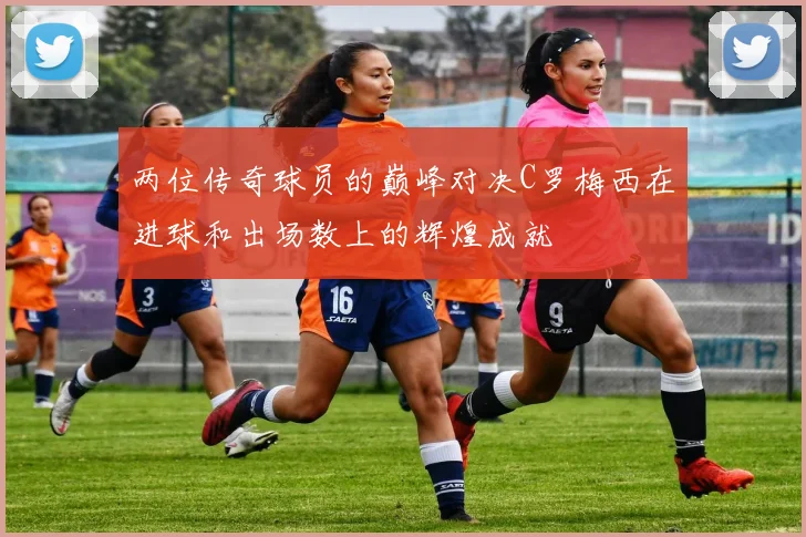 两位传奇球员的巅峰对决C罗梅西在进球和出场数上的辉煌成就